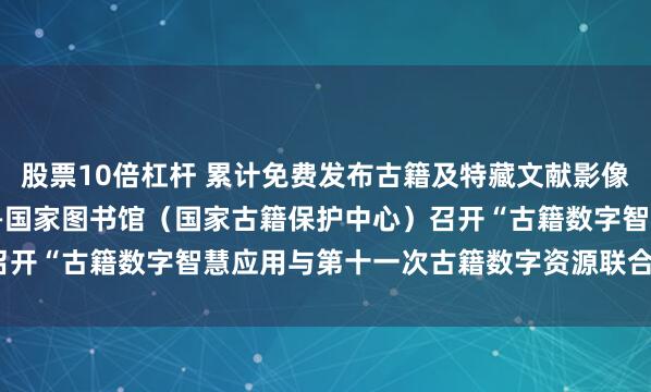 股票10倍杠杆 累计免费发布古籍及特藏文献影像资源超16.1万部/件——国家图书馆（国家古籍保护中心）召开“古籍数字智慧应用与第十一次古籍数字资源联合发布座谈会”
