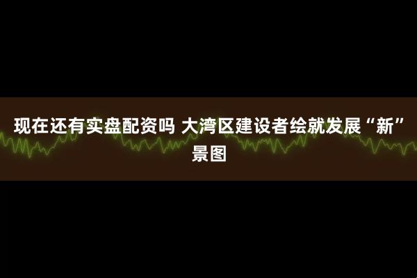 现在还有实盘配资吗 大湾区建设者绘就发展“新”景图