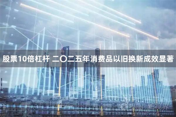 股票10倍杠杆 二〇二五年消费品以旧换新成效显著