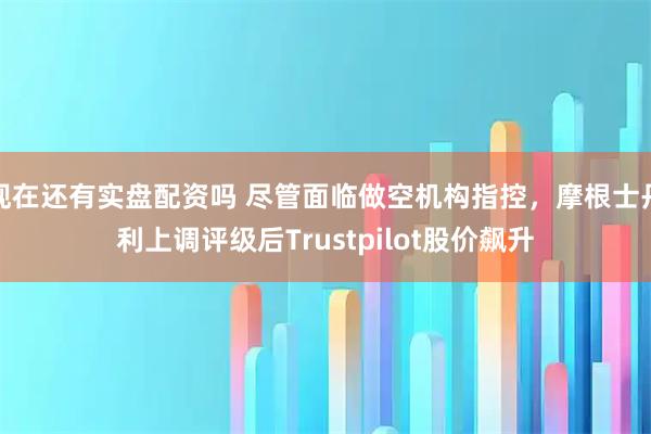 现在还有实盘配资吗 尽管面临做空机构指控，摩根士丹利上调评级后Trustpilot股价飙升