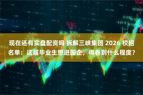 现在还有实盘配资吗 拆解三峡集团 2026 校招名单：这届毕业生想进国企，得卷到什么程度？