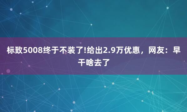 标致5008终于不装了!给出2.9万优惠，网友：早干啥去了
