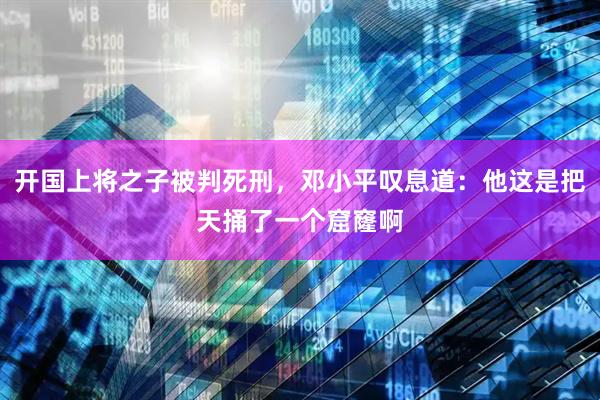 开国上将之子被判死刑，邓小平叹息道：他这是把天捅了一个窟窿啊