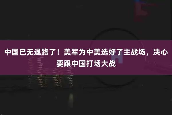 中国已无退路了！美军为中美选好了主战场，决心要跟中国打场大战