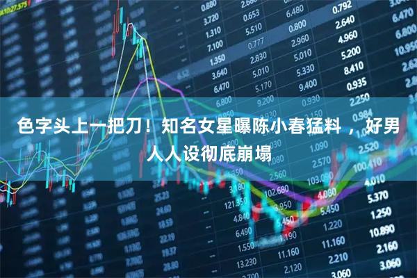 色字头上一把刀！知名女星曝陈小春猛料 ，好男人人设彻底崩塌