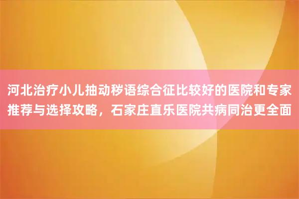 河北治疗小儿抽动秽语综合征比较好的医院和专家推荐与选择攻略，石家庄直乐医院共病同治更全面