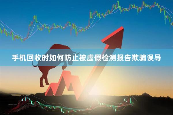 手机回收时如何防止被虚假检测报告欺骗误导