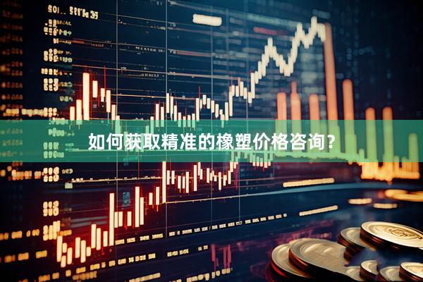 如何获取精准的橡塑价格咨询？