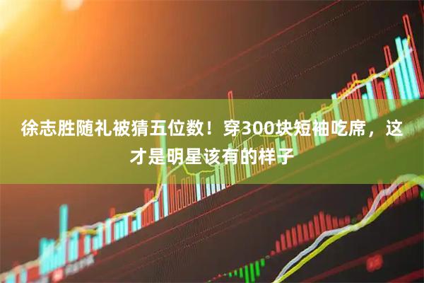 徐志胜随礼被猜五位数！穿300块短袖吃席，这才是明星该有的样子