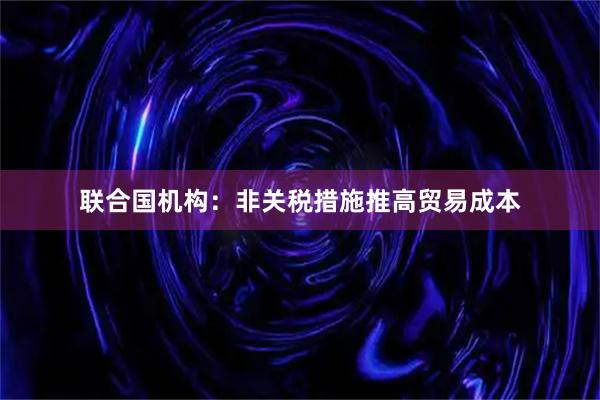 联合国机构：非关税措施推高贸易成本