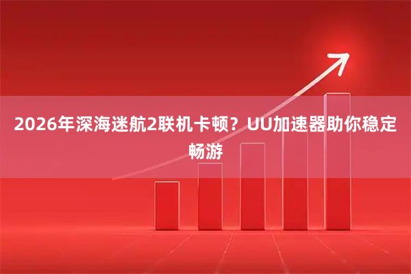2026年深海迷航2联机卡顿？UU加速器助你稳定畅游